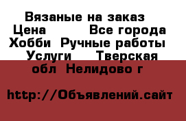 Вязаные на заказ › Цена ­ 800 - Все города Хобби. Ручные работы » Услуги   . Тверская обл.,Нелидово г.